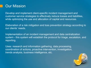 Our Mission
Develop and implement client-specific incident management and
customer service strategies to effectively reduce losses and liabilities,
while optimizing the use and allocation of capital and resources.
Elaboration of a risk mitigation and loss prevention strategy according to
our clients’ needs.
Implementation of an incident management and data centralization
system - this system will establish the protocol for triage, escalation, and
reporting.
Uses: research and information gathering, data processing,
coordination of actions, proactive intervention, investigation,
trends analysis, business intelligence, etc.
 