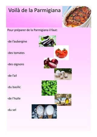 Voilà de la Parmigiana
Pour préparer de la Parmigiana il faut:
-de l’aubergine
-des tomates
-des oignons
-de l’ail
-du basilic
-de l’huile
-du sel
 