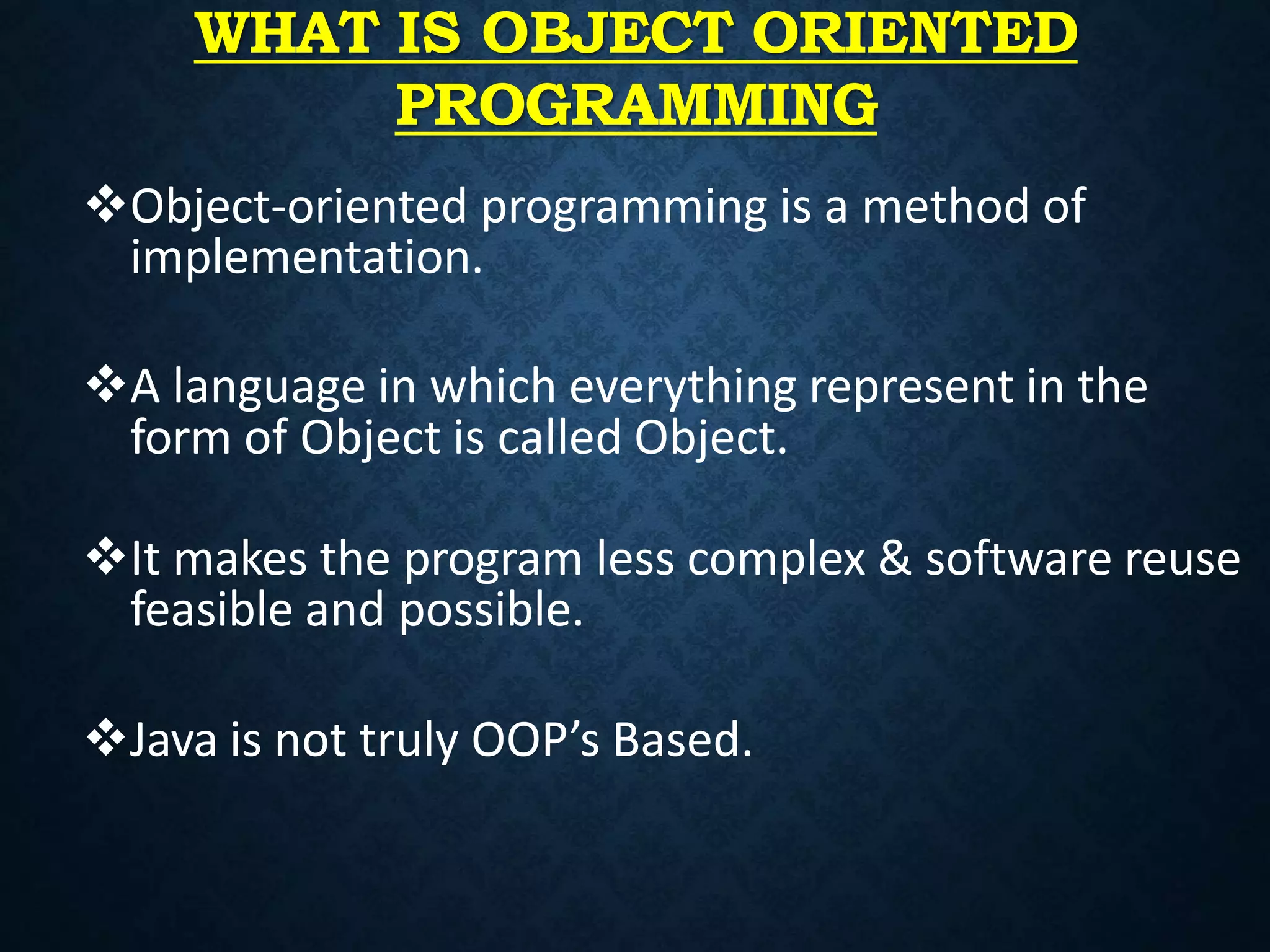 WHAT IS OBJECT ORIENTED
PROGRAMMING
Object-oriented programming is a method of
implementation.
A language in which everything represent in the
form of Object is called Object.
It makes the program less complex & software reuse
feasible and possible.
Java is not truly OOP’s Based.
 