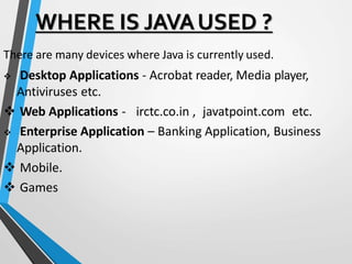 WHERE IS JAVAUSED ?
There are many devices where Java is currently used.
 Desktop Applications - Acrobat reader, Media player,
Antiviruses etc.
 Web Applications - irctc.co.in , javatpoint.com etc.
 Enterprise Application – Banking Application, Business
Application.
 Mobile.
 Games
 