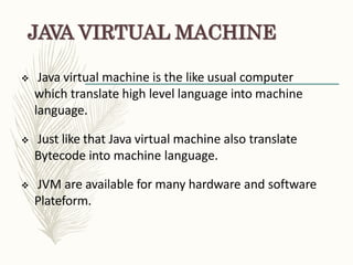 JAVA VIRTUAL MACHINE
 Java virtual machine is the like usual computer
which translate high level language into machine
language.
 Just like that Java virtual machine also translate
Bytecode into machine language.
 JVM are available for many hardware and software
Plateform.
 