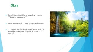 Obra
 Parménides escribió solo una obra, titulada
´´Sobre la naturaleza´´
 Es un poema didáctico escrito en hexámetros.
 La lengua en la que fue escrito es un artificio
en el que se expresó la épica, el dialecto
homérico.
 