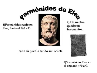 Parménides de Elea 1)Parménides nació en Elea, hacia el 540 a.C. 2)Y murió en Elea en el año año 470 a.C. 3)En su pueblo fundó su Escuela. 4) De su obra quedaron fragmentos. 
