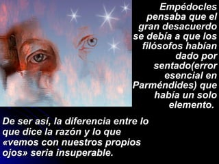 Empédocles pensaba que el gran desacuerdo se debía a que los filósofos habían dado por sentado(error esencial en Parméndides) que había un solo elemento.  De ser así, la diferencia entre lo que dice la razón y lo que «vemos con nuestros propios ojos» seria insuperable. 