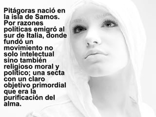 Pitágoras nació en la isla de Samos. Por razones políticas emigró al sur de Italia, donde fundó un movimiento no solo intelectual sino también religioso moral y político; una secta con un claro objetivo primordial que era la purificación del alma. 