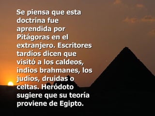 Se piensa que esta doctrina fue aprendida por Pitágoras en el extranjero. Escritores tardíos dicen que visitó a los caldeos, indios brahmanes, los judíos, druidas o celtas. Heródoto sugiere que su teoría proviene de Egipto. 