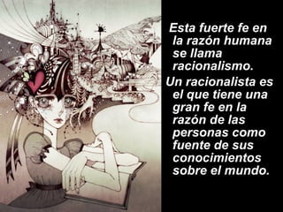 Esta fuerte fe en la razón humana se llama racionalismo.  Un racionalista es el que tiene una gran fe en la razón de las personas como fuente de sus conocimientos sobre el mundo.    