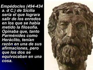 Empédocles (494-434 a. d C.) de Sicilia sería el que lograra salir de los enredos en los que se había metido la filosofía. Opinaba que, tanto Parménides como Heráclito, tenían razón en una de sus afirmaciones, pero que los dos se equivocaban en una cosa. 