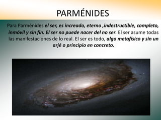 PARMÉNIDES
Para Parménides el ser, es increado, eterno ,indestructible, completo,
inmóvil y sin fin. El ser no puede nacer del no ser. El ser asume todas
las manifestaciones de lo real. El ser es todo, algo metafísico y sin un
arjé o principio en concreto.
 