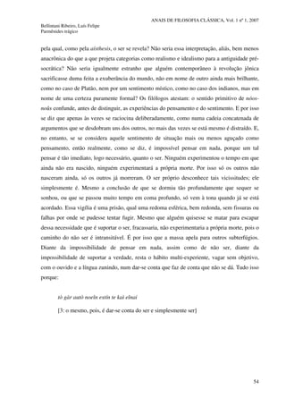 ANAIS DE FILOSOFIA CLÁSSICA, Vol. 1 nº 1, 2007
Bellintani Ribeiro, Luís Felipe
Parmênides trágico
54
pela qual, como pela aísthesis, o ser se revela? Não seria essa interpretação, aliás, bem menos
anacrônica do que a que projeta categorias como realismo e idealismo para a antiguidade pré-
socrática? Não seria igualmente estranho que alguém contemporâneo à revolução jônica
sacrificasse duma feita a exuberância do mundo, não em nome de outro ainda mais brilhante,
como no caso de Platão, nem por um sentimento místico, como no caso dos indianos, mas em
nome de uma certeza puramente formal? Os filólogos atestam: o sentido primitivo de nóos-
noûs confunde, antes de distinguir, as experiências do pensamento e do sentimento. E por isso
se diz que apenas às vezes se raciocina deliberadamente, como numa cadeia concatenada de
argumentos que se desdobram uns dos outros, no mais das vezes se está mesmo é distraído. E,
no entanto, se se considera aquele sentimento de situação mais ou menos aguçado como
pensamento, então realmente, como se diz, é impossível pensar em nada, porque um tal
pensar é tão imediato, logo necessário, quanto o ser. Ninguém experimentou o tempo em que
ainda não era nascido, ninguém experimentará a própria morte. Por isso só os outros não
nasceram ainda, só os outros já morreram. O ser próprio desconhece tais vicissitudes; ele
simplesmente é. Mesmo a conclusão de que se dormiu tão profundamente que sequer se
sonhou, ou que se passou muito tempo em coma profundo, só vem à tona quando já se está
acordado. Essa vigília é uma prisão, qual uma redoma esférica, bem redonda, sem fissuras ou
falhas por onde se pudesse tentar fugir. Mesmo que alguém quisesse se matar para escapar
dessa necessidade que é suportar o ser, fracassaria, não experimentaria a própria morte, pois o
caminho do não ser é intransitável. É por isso que a massa apela para outros subterfúgios.
Diante da impossibilidade de pensar em nada, assim como de não ser, diante da
impossibilidade de suportar a verdade, resta o hábito multi-experiente, vagar sem objetivo,
com o ouvido e a língua zunindo, num dar-se conta que faz de conta que não se dá. Tudo isso
porque:
tò gàr autò noeîn estín te kaì eînai
[3: o mesmo, pois, é dar-se conta do ser e simplesmente ser]
 