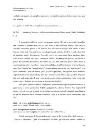 ANAIS DE FILOSOFIA CLÁSSICA, Vol. 1 nº 1, 2007
Bellintani Ribeiro, Luís Felipe
Parmênides trágico
46
verdade, mas aquele em cujo pleno percurso o poema já se encontra desde o início e do qual
não sai mais.
(...) epeí m’ es hodòn bêsan polýphemon ágousai daímones (...)
[1. 2-3: (...) quando me levaram a trilhar um caminho multi-falante (multi-falado) divindades
(...)]
É no caminho polifemo rumo à luz, em que o poeta é levado pelos cavalos, impelido
por demônios e guiado pelas moças, que todas as encruzilhadas surgem. Esse próprio
caminho, entretanto, parece já ter deixado para trás uma bifurcação, pois adiante a deusa
louva a moira nada ruim que trouxe o poeta por aquele caminho (hodós), o qual estaria fora
do caminho (pátos) dos homens. Em todo caso, é no rastro desse largo caminho, largo
(amaxitós) o bastante para que a carruagem (ámaxa) do poeta passe por ele, que ficam as
portas dos caminhos (keleúthon) da Noite e do Dia, para além das quais a deusa inicia a
enumeração de outros caminhos e outras encruzilhadas. A célebre distinção entre verdade, no
caso “bem redonda” ou “bem persuasiva”, e aparência ou opinião, no caso “dos mortais”, pela
qual Parmênides, antes de Platão, passa por ser o precursor, não aparece nesse momento
explicitamente como encruzilhada entre dois caminhos, mas não há dúvida: além de ambas
não resta nada a aprender. É uma versus a outra, e, no entanto, uma mais a outra: isso é tudo
(pánta) acerca do que é preciso buscar se informar (pythésthai).
Para que a aparência-opinião corresponda a um caminho explicitamente assinalado, é
preciso que se aceite a conjectura de Diels, que preenche a lacuna do verso 3 do fragmento 6
com o verbo eírgo, e que se atrele a referência a um primeiro caminho apenas à segunda parte
do que foi dito antes, isto é a medèn d’ouk éstin, como se se tratasse de um “caminho do não-
ser”:
Prótes gár s’ aph’ hodoû taútes dizésios (eírgo),
autàr épeit’ apò tês, hèn dè brotoì eidótes oudèn...
[Pois deste primeiro caminho de procura te (afasto),
em seguida não menos daquele, no qual mortais que nada sabem...]
Afinal, a presença de brotoí aqui faz crer tratar-se das brotôn dóxas do fragmento 1.
Também o fragmento 7, após a reconstituição de Diels, que cola dois versos colhidos do
 