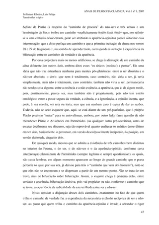 ANAIS DE FILOSOFIA CLÁSSICA, Vol. 1 nº 1, 2007
Bellintani Ribeiro, Luís Felipe
Parmênides trágico
47
Sofista de Platão (a respeito do “caminho de procura” do não-ser) e três versos e um
hemistíquio de Sexto (sobre um caminho –explicitamente hodòn katà ténde– que, por referir-
se a uma errância desorientada, pode ser atribuído à aparência-opinião) parece autorizar essa
interpretação: que a dóxa perfaça um caminho e que a primeira incitação da deusa nos versos
28 e 29 do fragmento 1, no sentido de aprender tudo, corresponda à incitação à experiência da
bifurcação entre os caminhos da verdade e da aparência.
Por essa conjectura mais ou menos artificiosa, se chega à afirmação de um caminho da
dóxa diferente dos outros dois, embora ditos esses “os únicos (moûnai) a pensar”. Eis uma
idéia que não traz estranheza nenhuma para mentes pós-platônicas: entre o ser absoluto e o
não-ser absoluto, o devir, que nem é totalmente, caso contrário, não viria a ser, já seria
simplesmente, nem não é totalmente, caso contrário, também não viria a ser, permaneceria
não sendo coisa alguma; entre a essência e a não-essência, a aparência, que é, de algum modo,
pois, positivamente, parece ser, mas também não é propriamente, pois não tem estofo
ontológico; entre a posse segura da verdade, a ciência, e a ignorância, a opinião incerta, que
pode, à sua revelia, ser reta ou torta, mas que em nenhum caso é capaz de dar as razões.
Todavia, não se deve esquecer que, aqui, se está diante de um pré-platônico, que o próprio
Platão precisou “matar” para se auto-afirmar, embora, por outro lado, fazer questão de não
reconhecer Platão e Aristóteles em Parmênides (ou qualquer outro pré-socrático), antes de
escutar docilmente seu discurso, seja tão reprovável quanto enaltecer os méritos desse último
em ter sido, basicamente, o precursor, em versão desculpavelmente incipiente, da posição, em
versão elaborada, daqueles dois.
De qualquer modo, mesmo que se admita a existência de três caminhos bem distintos
no interior do Poema, o do ser, o do não-ser e o da aparência-opinião, conforme certa
interpretação platonizante de Parmênides (sempre legítima e sempre questionável), os quais,
não custa lembrar, em algum momento aparecem ao longo do grande caminho que o poeta
percorre (o qual, por sua vez, já deixou para trás o “caminho que vem dos homens”), note-se
que eles não se encontram e se dispersam a partir de um mesmo ponto. Não se trata de um
trevo, mas de bifurcação sobre bifurcação. Assim, o viajante chega à primeira delas, entre
verdade e aparência, bifurcação decisiva, pois vai propiciar ou não, conforme o caminho que
se tome, a experiência da radicalidade da encruzilhada entre ser e não-ser.
Nisso consiste a disjunção desses dois caminhos, exatamente no fato de que quem
trilha o caminho da verdade faz a experiência da necessária exclusão recíproca de ser e não-
ser, ao passo que quem trilha o caminho da aparência-opinião é levado a abrandar o rigor
 