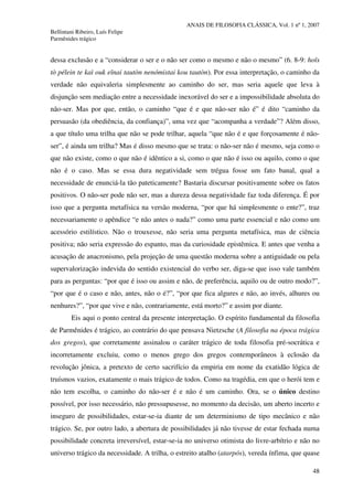 ANAIS DE FILOSOFIA CLÁSSICA, Vol. 1 nº 1, 2007
Bellintani Ribeiro, Luís Felipe
Parmênides trágico
48
dessa exclusão e a “considerar o ser e o não ser como o mesmo e não o mesmo” (6. 8-9: hoîs
tò pélein te kaì ouk eînai tautòn nenómistai kou tautòn). Por essa interpretação, o caminho da
verdade não equivaleria simplesmente ao caminho do ser, mas seria aquele que leva à
disjunção sem mediação entre a necessidade inexorável do ser e a impossibilidade absoluta do
não-ser. Mas por que, então, o caminho “que é e que não-ser não é” é dito “caminho da
persuasão (da obediência, da confiança)”, uma vez que “acompanha a verdade”? Além disso,
a que título uma trilha que não se pode trilhar, aquela “que não é e que forçosamente é não-
ser”, é ainda um trilha? Mas é disso mesmo que se trata: o não-ser não é mesmo, seja como o
que não existe, como o que não é idêntico a si, como o que não é isso ou aquilo, como o que
não é o caso. Mas se essa dura negatividade sem trégua fosse um fato banal, qual a
necessidade de enunciá-la tão pateticamente? Bastaria discursar positivamente sobre os fatos
positivos. O não-ser pode não ser, mas a dureza dessa negatividade faz toda diferença. É por
isso que a pergunta metafísica na versão moderna, “por que há simplesmente o ente?”, traz
necessariamente o apêndice “e não antes o nada?” como uma parte essencial e não como um
acessório estilístico. Não o trouxesse, não seria uma pergunta metafísica, mas de ciência
positiva; não seria expressão do espanto, mas da curiosidade epistêmica. E antes que venha a
acusação de anacronismo, pela projeção de uma questão moderna sobre a antiguidade ou pela
supervalorização indevida do sentido existencial do verbo ser, diga-se que isso vale também
para as perguntas: “por que é isso ou assim e não, de preferência, aquilo ou de outro modo?”,
“por que é o caso e não, antes, não o é?”, “por que fica algures e não, ao invés, alhures ou
nenhures?”, “por que vive e não, contrariamente, está morto?” e assim por diante.
Eis aqui o ponto central da presente interpretação. O espírito fundamental da filosofia
de Parmênides é trágico, ao contrário do que pensava Nietzsche (A filosofia na época trágica
dos gregos), que corretamente assinalou o caráter trágico de toda filosofia pré-socrática e
incorretamente excluiu, como o menos grego dos gregos contemporâneos à eclosão da
revolução jônica, a pretexto de certo sacrifício da empiria em nome da exatidão lógica de
truísmos vazios, exatamente o mais trágico de todos. Como na tragédia, em que o herói tem e
não tem escolha, o caminho do não-ser é e não é um caminho. Ora, se o único destino
possível, por isso necessário, não pressupusesse, no momento da decisão, um aberto incerto e
inseguro de possibilidades, estar-se-ia diante de um determinismo de tipo mecânico e não
trágico. Se, por outro lado, a abertura de possibilidades já não tivesse de estar fechada numa
possibilidade concreta irreversível, estar-se-ia no universo otimista do livre-arbítrio e não no
universo trágico da necessidade. A trilha, o estreito atalho (atarpós), vereda ínfima, que quase
 
