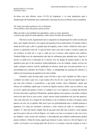 ANAIS DE FILOSOFIA CLÁSSICA, Vol. 1 nº 1, 2007
Bellintani Ribeiro, Luís Felipe
Parmênides trágico
51
da deusa nos dois últimos versos (31-32) do fragmento 1, os mais paradoxais para a
interpretação de Parmênides que compreende a presença da dóxa no Poema como secundária:
All’ émpes kaì taûta mathéseai, hos tà dokoûnta
chrên dokímos eînai dià pántos pánta perônta.
[Mas em todo o caso também isto aprenderás, como as coisas aparentes
é preciso que sejam de modo aparente, todas através de tudo atravessando.]
Não fosse assim, Agamemnon não se enganaria na interpretação do sonho enviado por
Zeus, nem Aquiles deixaria a Áte cegá-lo até quando já fosse tarde demais. É somente sobre o
fundo da hýbris que a díke é a grande lição da tragédia, como é sobre o fundo do cháos que o
kósmos se apresenta como tal. A saga do herói outra coisa não é senão o retorno à pátria de
sua essência, lá onde ele é o que é, onde jaz em si mesmo, onde repousa sem carência.
Também Édipo teve de experimentar todo tipo de sofrimento para aprender que a fuga de si
mesmo só pode levar à reiteração de si mesmo, teve de apagar de próprio punho a luz da
aparência para que se lhe acendesse inadvertidamente a luz da verdade: sempre estivera ali,
atado à própria essência, imóvel, agrilhoado ao destino, desde que vira pela primeira vez a
encruzilhada dos caminhos de Corinto e Tebas. A ambigüidade da sentença do oráculo é o
indício mor da presença da aparência em toda verdade.
Verdade é, antes de mais nada, o que é de fato, o que é real, o próprio ser. Mas o que é
o próprio ser senão o que vive, o que respira sob a luz do sol, o que fica em algum lugar, o
que tem uma essência e consistência, o que pode receber várias atribuições, aquilo que
oferece seu semblante, aquilo que se mostra de alguma maneira, enfim, seja na aísthesis, seja
na nóesis, aquilo que aparece. Como, se verdade é ser e ser é aparecer, à verdade não haveria
de estar imiscuída a aparência? Realmente, quando alguma coisa aparece, esta tende a eclipsar
outra coisa que ficou às suas costas, a qual, mesmo sendo igualmente real, por não aparecer,
vale como não-real: eis a origem do vão desprezo e da vã idolatria, do ódio e do apego, numa
palavra, do erro, da vã opinião. Mas nem é por isso principalmente que à verdade pertença a
aparência. Lá, onde jaz incólume a primeira e mais certeira de todas as constatações, o
simples “é”, pelo não menos simples fato de que para atrás dele não se pode ir, como alguém
que fosse para o não-ser a fim de flagrar o ser vindo a ser (mas o ser apenas é, não vem a ser),
jaz também o mais secreto dos mistérios, o desconhecido que nenhum conhecimento poderá
jamais conhecer. Afinal de contas, aquele que tentasse ir para o não-ser a fim de flagrar o ser
vindo a ser levaria o ser consigo pelo fato de levar a si consigo e teria de resignar-se com o
 