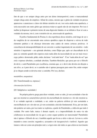 ANAIS DE FILOSOFIA CLÁSSICA, Vol. 1 nº 1, 2007
Bellintani Ribeiro, Luís Felipe
Parmênides trágico
52
fato de que o ser sempre chega antes por um átimo intransponível, como o transcendental
sempre chega antes do empírico. Afinal de contas, mesmo que o gênio da verdade em pessoa
aparecesse e anunciasse a chave do último mistério do ser, isso seria ainda uma aparência, e
seria necessário um outro gênio que atestasse tratar-se aquele não de um impostor. Por isso é
melhor já dispensar o primeiro termo de uma digressão fadada a ir ao infinito e ficar só com a
verdade ela mesma, isto é, com o mistério do ser, atravessado de aparência.
O páthos fundamental do Poema é o da experiência desse mistério, está longe de ser o
da vanglória de ter encontrado uma certeza apodítica capaz de dispersar a névoa de todo
elemento patético e de alicerçar doravante uma cadeia de outras certezas positivas. A
consciência da intransponibilidade do ser converte o caráter inquietante de seu mistério – todo
mistério é inquietante – em quietude absoluta, como Édipo que, após ser chacoalhado de lá
para cá, somente quando não esperava mais nada além da necessidade de seu ser mais tosco:
cego, pobre e desterrado, pôde, então, declarar: “está tudo bem”. É no “nada além do ser” que
está o repouso absoluto, a unidade absoluta. Também Heráclito, que passa por ser o filósofo
do devir, o anti-Parmênides por excelência, constata que, se o devir não devém em direção a
um télos, se é puro devir, se o caminho não é apenas passagem para outro fim, então sempre
já se chegou aonde se deveria estar: a caminho. Por isso, declara:
metabállon, anapaúetai.
[84: Transformando-se, repousa.]
chresmosýne kaì kóros.
[65: Indigência e saciedade.]
Na própria palavra grega para dizer verdade, como se sabe, já vem assinalado o fato de
que seu mostrar-se característico proveio da encruzilhada do mostrar-se e do não mostrar-se.
E se verdade equivale a realidade, a ser, então na palavra alétheia já vem assinalada a
encruzilhada do ser e do não-ser, já vem assinalada a decisão fundamental. Essa, por um lado,
não poderia ser outra, por isso tanto se explorou, a partir de Parmênides, a idéia de que tudo é
verdade. Por outro lado, nunca é demais repetir, se a impossibilidade da outra via não
colaborasse na necessidade da via que é, como sequer poderia ser mencionada? Parmênides
não é apenas o filósofo do ser, é também aquele que levou a sério o não-ser. Levou-o a sério
tratando-o como convém: negando-o, acusando-o de incognoscível e inefável. Aqueles que
tratam o não-ser como um princípio real, e a rigor estes são todos os que crêem no movimento
 