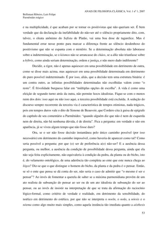 ANAIS DE FILOSOFIA CLÁSSICA, Vol. 1 nº 1, 2007
Bellintani Ribeiro, Luís Felipe
Parmênides trágico
53
e na multiplicidade, é que acabam por se tornar os positivistas que não queriam ser. É bem
verdade que da declaração da inefabilidade do não-ser até o silêncio propriamente dito, com,
talvez, o eleata anônimo do Sofista de Platão, vai uma boa dose de tagarelice. Mas é
fundamental errar nesse ponto para marcar a diferença frente ao silêncio desdenhoso do
positivismo que não se espanta com o mistério. Se a determinação absoluta não laborasse
sobre a indeterminação, se o kósmos não se arrancasse do cháos, se a díke não triunfasse sobre
a hýbris, como ainda seriam determinação, ordem e justiça, e não mero dado indiferente?
Decidir, a rigor, não é apenas aquiescer em uma possibilidade em detrimento de outra,
como se disse mais acima, mas aquiescer em uma possibilidade determinada em detrimento
do puro possível indeterminado. É por isso, aliás, que a decisão tem uma estrutura binária: é
um contra outro, as infinitas possibilidades determinadas não escolhidas valem como “o
resto”. É frivolidade burguesa falar em “múltiplas opções de escolha”. A vida é como uma
eleição de segundo turno atrás da outra, não permite luxos idealistas. Fique-se com o menos
ruim dos dois: isso aqui ou não isso aqui, a terceira possibilidade está excluída. A sedução do
discurso sempre recorrente da terceira via é característica de tempos otimistas, nada trágicos,
pois em tempos duros vale o dito de Simone de Beauvoir, que Cordero cita à guisa de epígrafe
do capítulo de seu comentário a Parmênides: “quando alguém diz que não é nem de esquerda
nem de direita, não há nenhuma dúvida, é de direita”. Fica a pergunta: em verdade e não em
aparência, já se viveu algum tempo que não fosse duro?
Ora, se o ser não fosse decisão instantânea pelo único caminho possível (por isso
necessário) em detrimento do caminho impossível, como haveria de aparecer como tal? Como
seria possível a pergunta: por que (o) ser de preferência a(o) não-ser? E a ausência dessa
pergunta, ou melhor, a ausência da condição de possibilidade dessa pergunta, ainda que ela
não seja feita explicitamente, não equivaleria à condição da pedra, da planta ou do bicho, isto
é, do velamento ontológico, de uma aderência tão completa ao ente que este nunca chega ao
lógos? Diz-se que o que distingue o homem do bicho, da planta e da pedra é o pensar. Então,
se só o ente que pensa se dá conta do ser, não seria o caso de admitir que “o mesmo é ser e
pensar”? Ao invés de fomentar a querela de saber se a máxima parmenidiana provém de um
ato realista de subsunção do pensar ao ser ou de um ato idealista de subsunção do ser ao
pensar, ou ao invés de insistir na interpretação de que se trata da afirmação do raciocínio
lógico-formal, como critério de verdade e realidade, em detrimento da sensibilidade, do
noético em detrimento do estético, por que não se interpreta o noeîn, o noûs, a nóesis e o
nóema como algo muito mais simples, como aquela instância tão imediata quanto a aísthesis
 