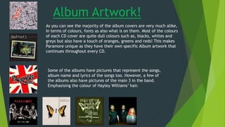 As you can see the majority of the album covers are very much alike,
In terms of colours, fonts as also what is on them. Most of the colours
of each CD cover are quite dull colours such as, blacks, whites and
greys but also have a touch of oranges, greens and reds! This makes
Paramore unique as they have their own specific Album artwork that
continues throughout every CD.
Some of the albums have pictures that represent the songs,
album name and lyrics of the songs too. However, a few of
the albums also have pictures of the main 3 in the band.
Emphasising the colour of Hayley Williams’ hair.
Album Artwork!
 