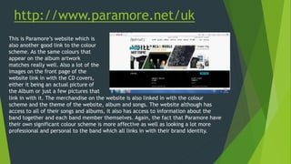 http://www.paramore.net/uk
This is Paramore’s website which is
also another good link to the colour
scheme. As the same colours that
appear on the album artwork
matches really well. Also a lot of the
images on the front page of the
website link in with the CD covers,
either it being an actual picture of
the Album or just a few pictures that
link in with it. The merchandise on the website is also linked in with the colour
scheme and the theme of the website, album and songs. The website although has
access to all of their songs and albums, it also has access to information about the
band together and each band member themselves. Again, the fact that Paramore have
their own significant colour scheme is more affective as well as looking a lot more
professional and personal to the band which all links in with their brand identity.
 