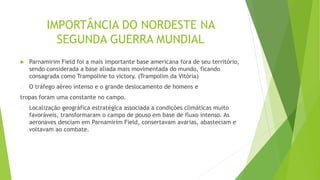 IMPORTÂNCIA DO NORDESTE NA
SEGUNDA GUERRA MUNDIAL
 Parnamirim Field foi a mais importante base americana fora de seu território,
sendo considerada a base aliada mais movimentada do mundo, ficando
consagrada como Trampoline to victory. (Trampolim da Vitória)
O tráfego aéreo intenso e o grande deslocamento de homens e
tropas foram uma constante no campo.
Localização geográfica estratégica associada a condições climáticas muito
favoráveis, transformaram o campo de pouso em base de fluxo intenso. As
aeronaves desciam em Parnamirim Field, consertavam avarias, abasteciam e
voltavam ao combate.
 