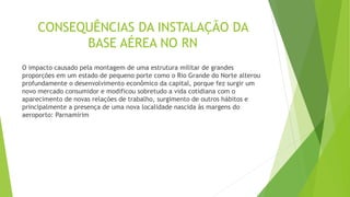 CONSEQUÊNCIAS DA INSTALAÇÃO DA
BASE AÉREA NO RN
O impacto causado pela montagem de uma estrutura militar de grandes
proporções em um estado de pequeno porte como o Rio Grande do Norte alterou
profundamente o desenvolvimento econômico da capital, porque fez surgir um
novo mercado consumidor e modificou sobretudo a vida cotidiana com o
aparecimento de novas relações de trabalho, surgimento de outros hábitos e
principalmente a presença de uma nova localidade nascida às margens do
aeroporto: Parnamirim
 