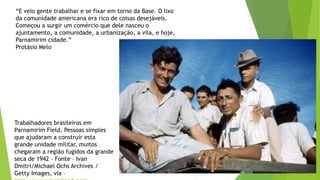 “E veio gente trabalhar e se fixar em torno da Base. O lixo
da comunidade americana era rico de coisas desejáveis.
Começou a surgir um comércio que dele nasceu o
ajuntamento, a comunidade, a urbanização, a vila, e hoje,
Parnamirim cidade.”
Protásio Melo
Trabalhadores brasileiros em
Parnamirim Field. Pessoas simples
que ajudaram a construir esta
grande unidade militar, muitos
chegaram a região fugidos da grande
seca de 1942 – Fonte – Ivan
Dmitri/Michael Ochs Archives /
Getty Images, via –
 