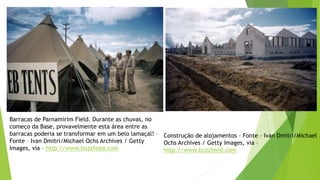 Barracas de Parnamirim Field. Durante as chuvas, no
começo da Base, provavelmente esta área entre as
barracas poderia se transformar em um belo lamaçal! –
Fonte – Ivan Dmitri/Michael Ochs Archives / Getty
Images, via – http://www.buzzfeed.com
Construção de alojamentos – Fonte – Ivan Dmitri/Michael
Ochs Archives / Getty Images, via –
http://www.buzzfeed.com
 