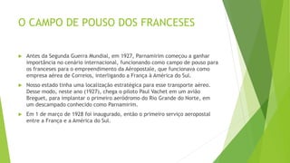 O CAMPO DE POUSO DOS FRANCESES
 Antes da Segunda Guerra Mundial, em 1927, Parnamirim começou a ganhar
importância no cenário internacional, funcionando como campo de pouso para
os franceses para o empreendimento da Aéropostale, que funcionava como
empresa aérea de Correios, interligando a França à América do Sul.
 Nosso estado tinha uma localização estratégica para esse transporte aéreo.
Desse modo, neste ano (1927), chega o piloto Paul Vachet em um avião
Breguet, para implantar o primeiro aeródromo do Rio Grande do Norte, em
um descampado conhecido como Parnamirim.
 Em 1 de março de 1928 foi inaugurado, então o primeiro serviço aeropostal
entre a França e a América do Sul.
 