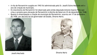 • A vila de Parnamirim surgida em 1943 foi administrada pelo Sr. Josafá Sizino Machado até o
ano de criação do município.
• O crescimento de Parnamirim foi observado pelo então deputado Antonio Soares Filho que
criou o projeto para elevação de Parnamirim à distrito de Natal em 23 de dezembro de 1948.
• Quanto à emancipação e criação do município de Parnamirim, ocorreu em 17 de dezembro
de 1958, por decreto-lei do governador do Estado, Dinarte Mariz.
Josafá Machado Dinarte Mariz
 