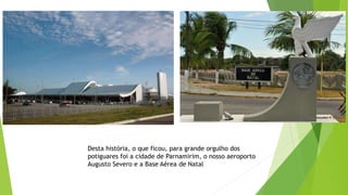 Desta história, o que ficou, para grande orgulho dos
potiguares foi a cidade de Parnamirim, o nosso aeroporto
Augusto Severo e a Base Aérea de Natal
 