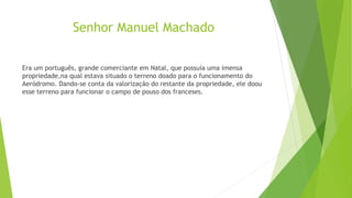 Senhor Manuel Machado
Era um português, grande comerciante em Natal, que possuía uma imensa
propriedade,na qual estava situado o terreno doado para o funcionamento do
Aeródromo. Dando-se conta da valorização do restante da propriedade, ele doou
esse terreno para funcionar o campo de pouso dos franceses.
 