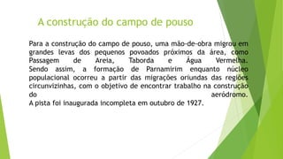 A construção do campo de pouso
Para a construção do campo de pouso, uma mão-de-obra migrou em
grandes levas dos pequenos povoados próximos da área, como
Passagem de Areia, Taborda e Água Vermelha.
Sendo assim, a formação de Parnamirim enquanto núcleo
populacional ocorreu a partir das migrações oriundas das regiões
circunvizinhas, com o objetivo de encontrar trabalho na construção
do aeródromo.
A pista foi inaugurada incompleta em outubro de 1927.
 