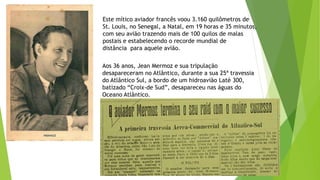 Este mítico aviador francês voou 3.160 quilômetros de
St. Louis, no Senegal, a Natal, em 19 horas e 35 minutos,
com seu avião trazendo mais de 100 quilos de malas
postais e estabelecendo o recorde mundial de
distância para aquele avião.
Aos 36 anos, Jean Mermoz e sua tripulação
desapareceram no Atlântico, durante a sua 25ª travessia
do Atlântico Sul, a bordo de um hidroavião Laté 300,
batizado “Croix-de Sud”, desapareceu nas águas do
Oceano Atlântico.
 