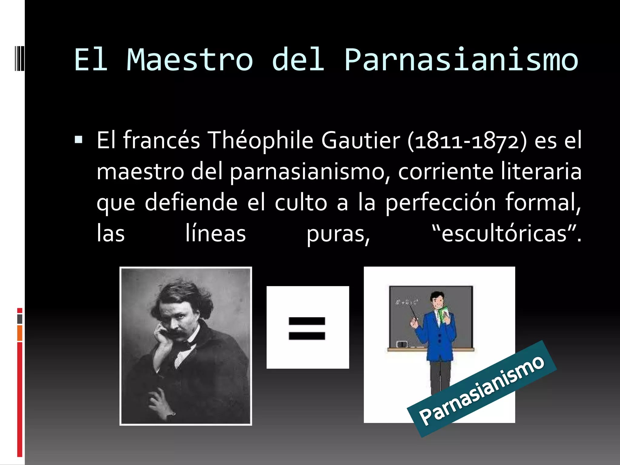 El Maestro del Parnasianismo

 El francés Théophile Gautier (1811-1872) es el
  maestro del parnasianismo, corriente literaria
  que defiende el culto a la perfección formal,
  las     líneas     puras,      “escultóricas”.
 