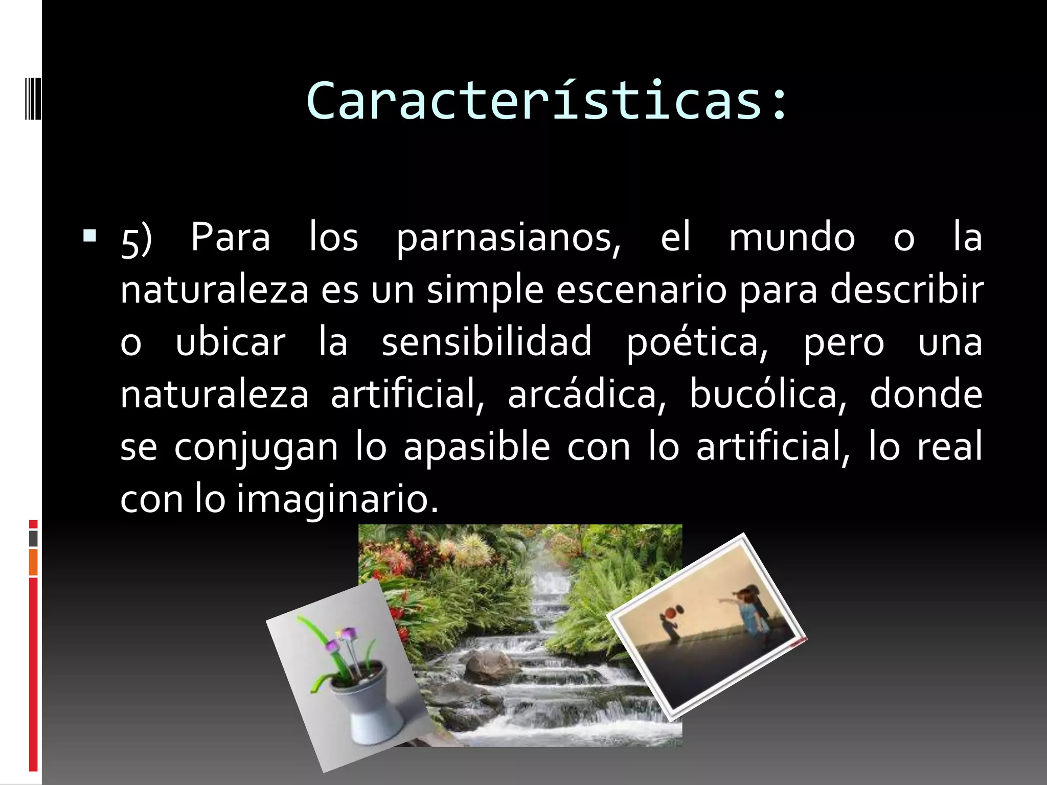 Características:

 5) Para los parnasianos, el mundo o la
 naturaleza es un simple escenario para describir
 o ubicar la sensibilidad poética, pero una
 naturaleza artificial, arcádica, bucólica, donde
 se conjugan lo apasible con lo artificial, lo real
 con lo imaginario.
 