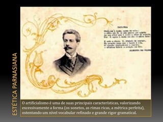 Estética parnasianaO artificialismo é uma de suas principais características, valorizando excessivamente a forma (os sonetos, as rimas ricas, a métrica perfeita), ostentando um nível vocabular refinado e grande rigor gramatical.