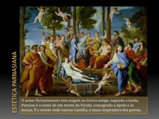 Estética parnasianaO nome Parnasianismo tem origem na Grécia antiga: segundo a lenda, Parnaso é o nome de um monte da Fócida, consagrado a Apolo e às musas. É o monte onde nasceu Castália, a musa inspiradora dos poetas. 