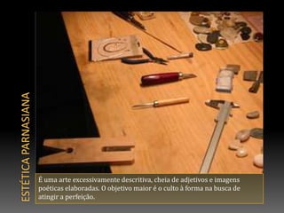 Estética parnasianaÉ uma arte excessivamente descritiva, cheia de adjetivos e imagens poéticas elaboradas. O objetivo maior é o culto à forma na busca de atingir a perfeição.