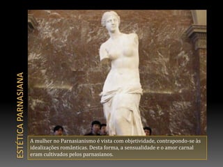 Estética parnasianaA mulher no Parnasianismo é vista com objetividade, contrapondo-se às idealizações românticas. Desta forma, a sensualidade e o amor carnal eram cultivados pelos parnasianos.