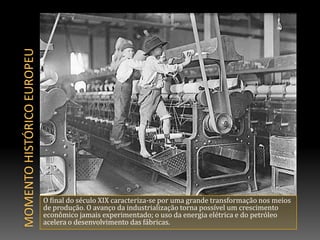 MOMENTO HISTÓRICO europeuO final do século XIX caracteriza-se por uma grande transformação nos meios de produção. O avanço da industrialização torna possível um crescimento econômico jamais experimentado; o uso da energia elétrica e do petróleo acelera o desenvolvimento das fábricas. 