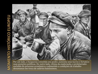 Momento histórico europeuPor um lado, a burguesia consolida seu poder, aumenta seus lucros e fortalece suas posições políticas. De outro lado, vítima da exploração, o proletariado: excluído do processo econômico e submetido a condições de trabalho desumanas em troca de salários baixíssimos.