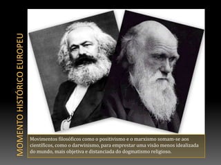 Momento histórico europeuMovimentos filosóficos como o positivismo e o marxismo somam-se aos científicos, como o darwinismo, para emprestar uma visão menos idealizada do mundo, mais objetiva e distanciada do dogmatismo religioso.