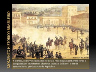 Momento histórico brasileiroNo Brasil, os movimentos abolicionista e republicano ganhavam corpo e conquistavam importantes objetivos sociais e políticos: o fim da escravidão e a proclamação da República.