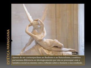 ESTÉTICA PARNASIANAApesar de ser contemporâneo ao Realismo e ao Naturalismo, a estética parnasiana diferencia-se ideologicamente por não se preocupar com a temática social ou mesmo com a reflexão sobre o homem e sua condição.
