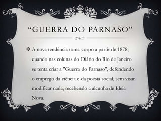 “GUERRA DO PARNASO”
 A nova tendência toma corpo a partir de 1878,
quando nas colunas do Diário do Rio de Janeiro
se tenta criar a "Guerra do Parnaso", defendendo
o emprego da ciência e da poesia social, sem visar
modificar nada, recebendo a alcunha de Ideia
Nova.
 