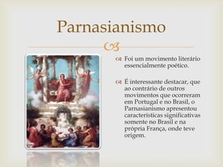 
Parnasianismo
 Foi um movimento literário
essencialmente poético.
 É interessante destacar, que
ao contrário de outros
movimentos que ocorreram
em Portugal e no Brasil, o
Parnasianismo apresentou
características significativas
somente no Brasil e na
própria França, onde teve
origem.
 