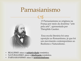 O Parnasianismo se originou na
França por meio da doutrina “arte
pela arte”, apresentada por
Théophile Gautier.
Essa escola literária foi uma
oposição ao Romantismo, já que foi
um movimento contemporâneo ao
Realismo e Naturalismo.
Parnasianismo
• REALISMO: ataca a subjetividade romântica.
• NATURALISMO: ataca a idealização romântica.
• PARNASIANISMO: ataca o sentimentalismo.
 