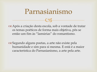 
 Após a criação desta escola, sob a vontade de tratar
os temas poéticos de forma mais objetiva, pôs se
então um fim às “lamúrias” do romantismo.
 Segundo alguns poetas, a arte não existe pela
humanidade e sim para si mesma. E está é a maior
característica do Parnasianismo, a arte pela arte.
Parnasianismo
 