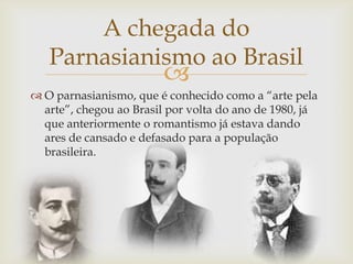 
 O parnasianismo, que é conhecido como a “arte pela
arte”, chegou ao Brasil por volta do ano de 1980, já
que anteriormente o romantismo já estava dando
ares de cansado e defasado para a população
brasileira.
A chegada do
Parnasianismo ao Brasil
 