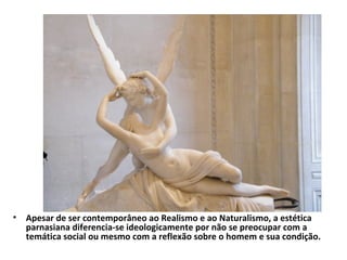• Apesar de ser contemporâneo ao Realismo e ao Naturalismo, a estética
parnasiana diferencia-se ideologicamente por não se preocupar com a
temática social ou mesmo com a reflexão sobre o homem e sua condição.

 