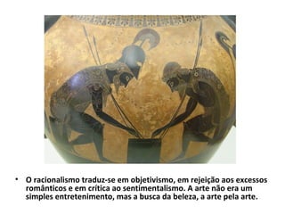 • O racionalismo traduz-se em objetivismo, em rejeição aos excessos
românticos e em crítica ao sentimentalismo. A arte não era um
simples entretenimento, mas a busca da beleza, a arte pela arte.

 